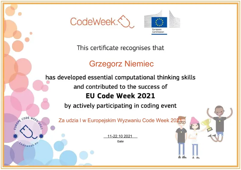 CodeWeek. This certificate recognises that Grzegorz Niemiec has developed essential computational thinking skills and contributed to the success of EU Code Week 2021 by actively participating in coding event. Za udział w Europejskim Wyzwaniu Code Week 2021. 11-22.10.2021