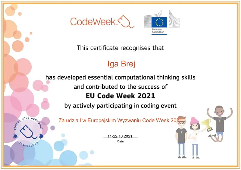 CodeWeek. This certificate recognises that Iga Brej has developed essential computational thinking skills and contributed to the success of EU Code Week 2021 by actively participating in coding event. Za udział w Europejskim Wyzwaniu Code Week 2021. 11-22.10.2021